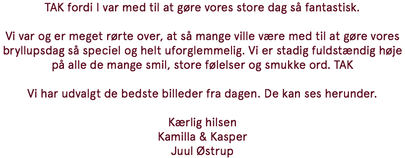 TAK fordi I var med til at gøre vores store dag så fantastisk. Vi var og er meget rørte over, at så mange ville være med til at gøre vores bryllupsdag så speciel og helt uforglemmelig. Vi er stadig fuldstændig høje på alle de mange smil, store følelser og smukke ord. TAK Vi har udvalgt de bedste billeder fra dagen. De kan ses herunder. Kærlig hilsen Kamilla & Kasper Juul Østrup
