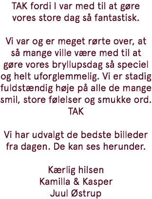 TAK fordi I var med til at gøre vores store dag så fantastisk. Vi var og er meget rørte over, at så mange ville være med til at gøre vores bryllupsdag så speciel og helt uforglemmelig. Vi er stadig fuldstændig høje på alle de mange smil, store følelser og smukke ord. TAK Vi har udvalgt de bedste billeder fra dagen. De kan ses herunder. Kærlig hilsen Kamilla & Kasper Juul Østrup