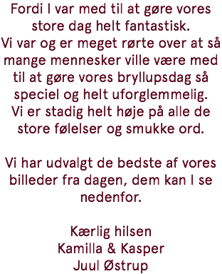 Fordi I var med til at gøre vores store dag helt fantastisk. Vi var og er meget rørte over at så mange mennesker ville være med til at gøre vores bryllupsdag så speciel og helt uforglemmelig. Vi er stadig helt høje på alle de store følelser og smukke ord. Vi har udvalgt de bedste af vores billeder fra dagen, dem kan I se nedenfor. Kærlig hilsen Kamilla & Kasper Juul Østrup